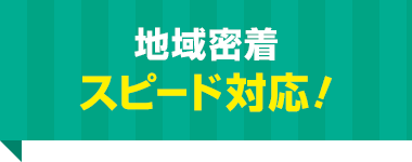 地域密着 スピード対応！