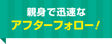 親身で迅速な アフターフォロー！