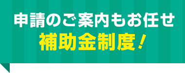 申請のご案内もお任せ 補助金制度！