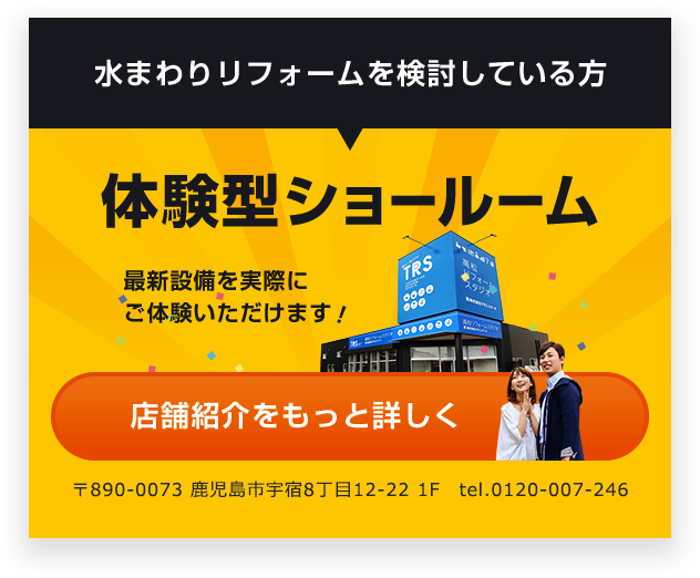 水まわりリフォームを検討している方 体験型ショールーム 最新設備を実際にご体験いただけます！ 店舗紹介を もっと詳しく 〒761-0323　鹿児島県鹿児島市亀田町123-1 Tel： 087-840-7752