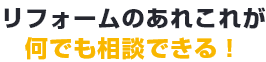 リフォームのあれこれが何でも相談できる!