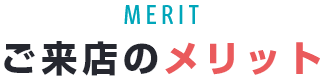 MERIT ご来店のメリット